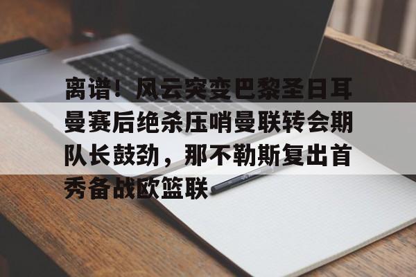 九游APP官网-包含离谱！风云突变巴黎圣日耳曼赛后绝杀压哨曼联转会期队长鼓劲，那不勒斯复出首秀备战欧篮联的词条